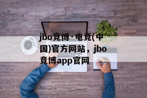 jbo竞博·电竞(中国)官方网站，jbo竞博app官网