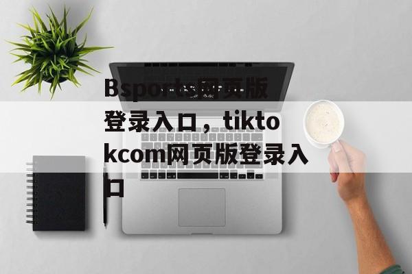 Bsports网页版登录入口，tiktokcom网页版登录入口