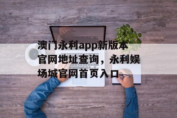 澳门永利app新版本官网地址查询，永利娱场城官网首页入口